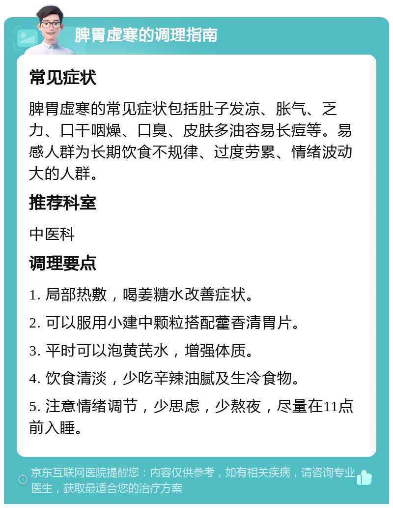 脾胃虚寒的调理指南 常见症状 脾胃虚寒的常见症状包括肚子发凉、胀气、乏力、口干咽燥、口臭、皮肤多油容易长痘等。易感人群为长期饮食不规律、过度劳累、情绪波动大的人群。 推荐科室 中医科 调理要点 1. 局部热敷，喝姜糖水改善症状。 2. 可以服用小建中颗粒搭配藿香清胃片。 3. 平时可以泡黄芪水，增强体质。 4. 饮食清淡，少吃辛辣油腻及生冷食物。 5. 注意情绪调节，少思虑，少熬夜，尽量在11点前入睡。