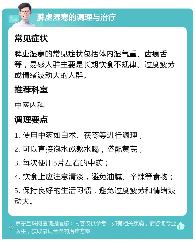 脾虚湿寒的调理与治疗 常见症状 脾虚湿寒的常见症状包括体内湿气重、齿痕舌等，易感人群主要是长期饮食不规律、过度疲劳或情绪波动大的人群。 推荐科室 中医内科 调理要点 1. 使用中药如白术、茯苓等进行调理； 2. 可以直接泡水或熬水喝，搭配黄芪； 3. 每次使用5片左右的中药； 4. 饮食上应注意清淡，避免油腻、辛辣等食物； 5. 保持良好的生活习惯，避免过度疲劳和情绪波动大。