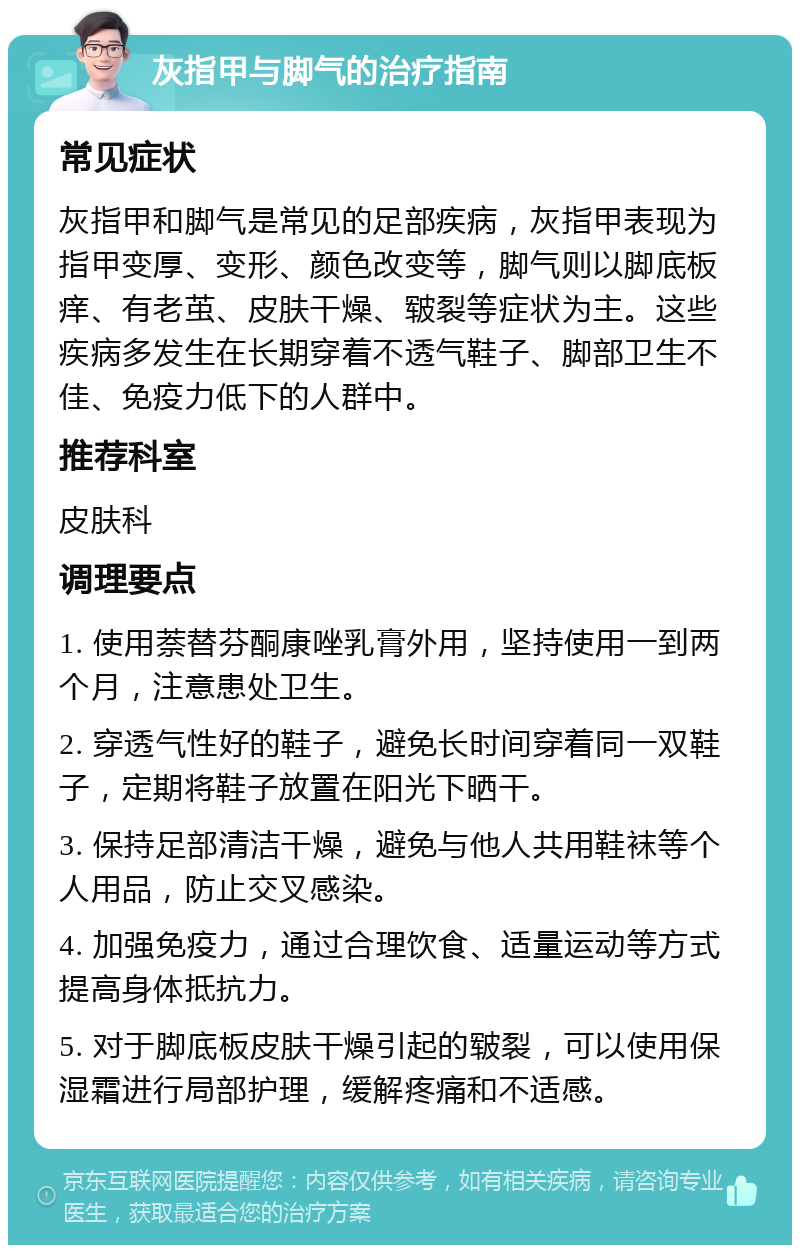 灰指甲与脚气的治疗指南 常见症状 灰指甲和脚气是常见的足部疾病，灰指甲表现为指甲变厚、变形、颜色改变等，脚气则以脚底板痒、有老茧、皮肤干燥、皲裂等症状为主。这些疾病多发生在长期穿着不透气鞋子、脚部卫生不佳、免疫力低下的人群中。 推荐科室 皮肤科 调理要点 1. 使用萘替芬酮康唑乳膏外用，坚持使用一到两个月，注意患处卫生。 2. 穿透气性好的鞋子，避免长时间穿着同一双鞋子，定期将鞋子放置在阳光下晒干。 3. 保持足部清洁干燥，避免与他人共用鞋袜等个人用品，防止交叉感染。 4. 加强免疫力，通过合理饮食、适量运动等方式提高身体抵抗力。 5. 对于脚底板皮肤干燥引起的皲裂，可以使用保湿霜进行局部护理，缓解疼痛和不适感。