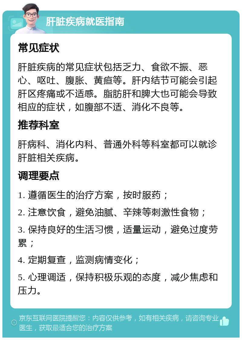 肝脏疾病就医指南 常见症状 肝脏疾病的常见症状包括乏力、食欲不振、恶心、呕吐、腹胀、黄疸等。肝内结节可能会引起肝区疼痛或不适感。脂肪肝和脾大也可能会导致相应的症状，如腹部不适、消化不良等。 推荐科室 肝病科、消化内科、普通外科等科室都可以就诊肝脏相关疾病。 调理要点 1. 遵循医生的治疗方案，按时服药； 2. 注意饮食，避免油腻、辛辣等刺激性食物； 3. 保持良好的生活习惯，适量运动，避免过度劳累； 4. 定期复查，监测病情变化； 5. 心理调适，保持积极乐观的态度，减少焦虑和压力。