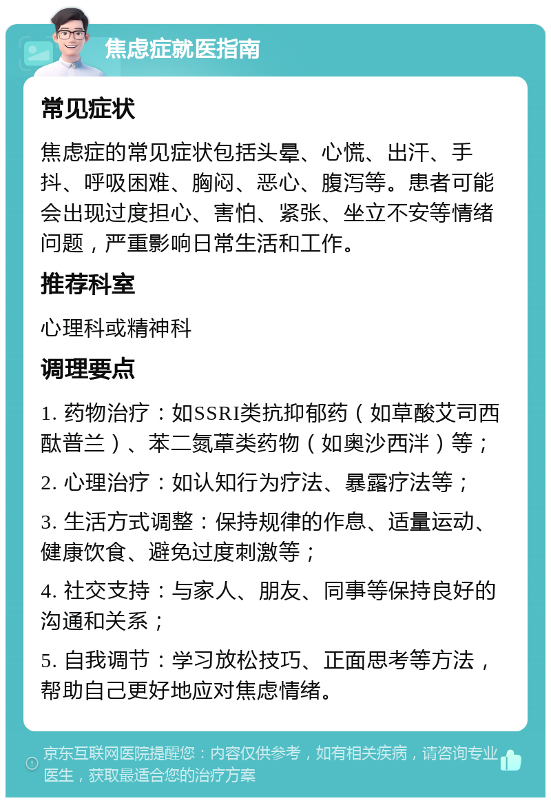 焦虑症就医指南 常见症状 焦虑症的常见症状包括头晕、心慌、出汗、手抖、呼吸困难、胸闷、恶心、腹泻等。患者可能会出现过度担心、害怕、紧张、坐立不安等情绪问题，严重影响日常生活和工作。 推荐科室 心理科或精神科 调理要点 1. 药物治疗：如SSRI类抗抑郁药（如草酸艾司西酞普兰）、苯二氮䓬类药物（如奥沙西泮）等； 2. 心理治疗：如认知行为疗法、暴露疗法等； 3. 生活方式调整：保持规律的作息、适量运动、健康饮食、避免过度刺激等； 4. 社交支持：与家人、朋友、同事等保持良好的沟通和关系； 5. 自我调节：学习放松技巧、正面思考等方法，帮助自己更好地应对焦虑情绪。