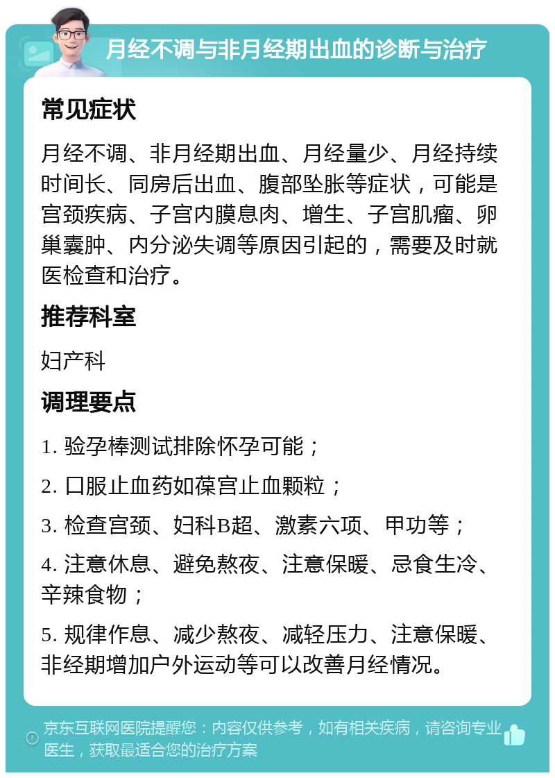 月经不调与非月经期出血的诊断与治疗 常见症状 月经不调、非月经期出血、月经量少、月经持续时间长、同房后出血、腹部坠胀等症状，可能是宫颈疾病、子宫内膜息肉、增生、子宫肌瘤、卵巢囊肿、内分泌失调等原因引起的，需要及时就医检查和治疗。 推荐科室 妇产科 调理要点 1. 验孕棒测试排除怀孕可能； 2. 口服止血药如葆宫止血颗粒； 3. 检查宫颈、妇科B超、激素六项、甲功等； 4. 注意休息、避免熬夜、注意保暖、忌食生冷、辛辣食物； 5. 规律作息、减少熬夜、减轻压力、注意保暖、非经期增加户外运动等可以改善月经情况。