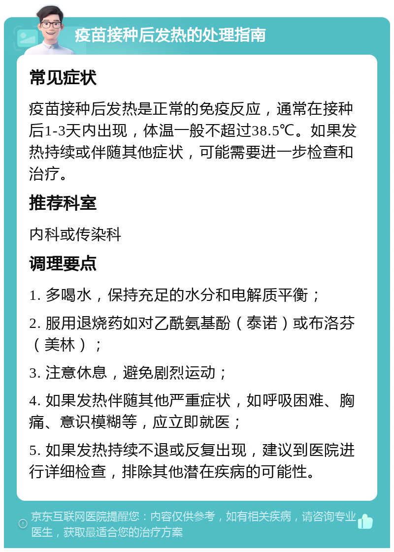 疫苗接种后发热的处理指南 常见症状 疫苗接种后发热是正常的免疫反应，通常在接种后1-3天内出现，体温一般不超过38.5℃。如果发热持续或伴随其他症状，可能需要进一步检查和治疗。 推荐科室 内科或传染科 调理要点 1. 多喝水，保持充足的水分和电解质平衡； 2. 服用退烧药如对乙酰氨基酚（泰诺）或布洛芬（美林）； 3. 注意休息，避免剧烈运动； 4. 如果发热伴随其他严重症状，如呼吸困难、胸痛、意识模糊等，应立即就医； 5. 如果发热持续不退或反复出现，建议到医院进行详细检查，排除其他潜在疾病的可能性。