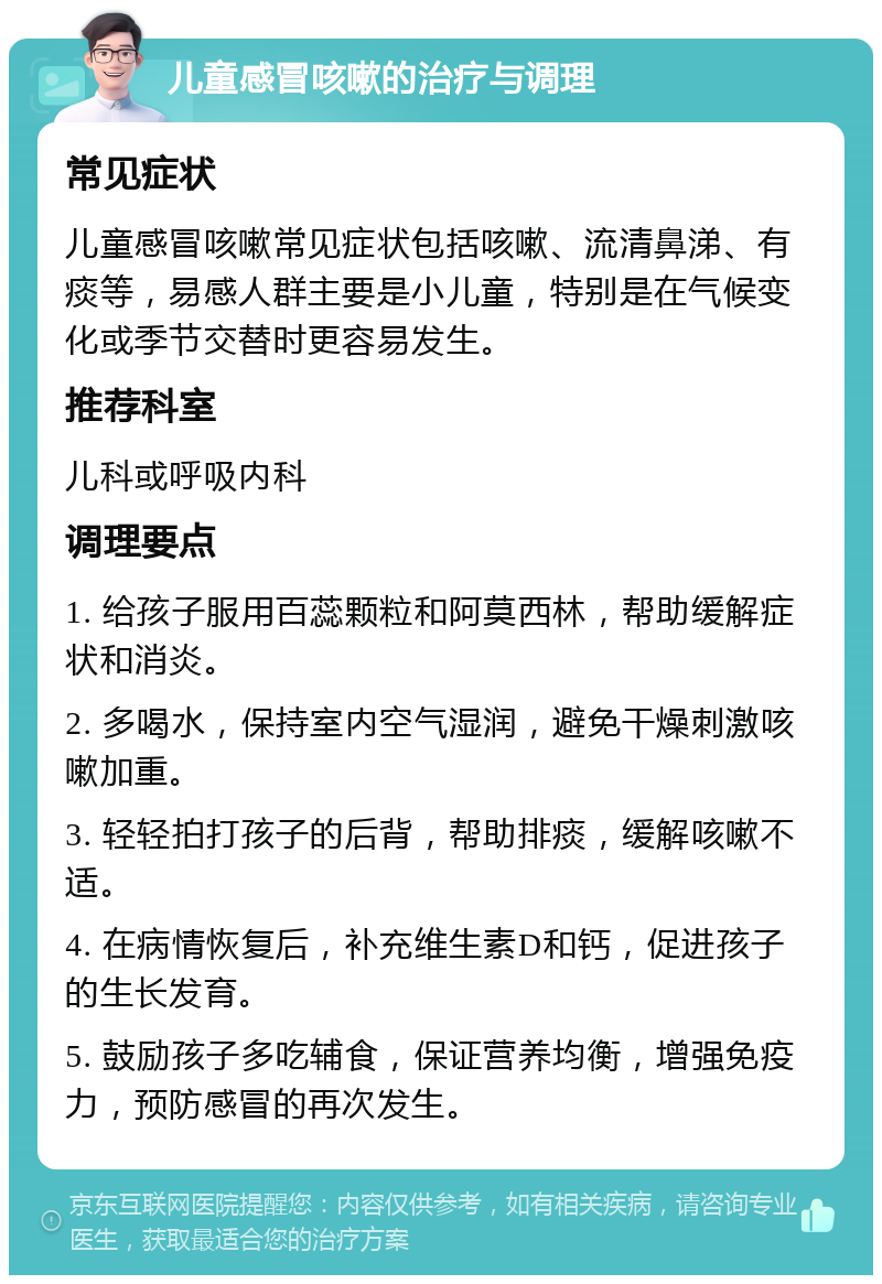 儿童感冒咳嗽的治疗与调理 常见症状 儿童感冒咳嗽常见症状包括咳嗽、流清鼻涕、有痰等，易感人群主要是小儿童，特别是在气候变化或季节交替时更容易发生。 推荐科室 儿科或呼吸内科 调理要点 1. 给孩子服用百蕊颗粒和阿莫西林，帮助缓解症状和消炎。 2. 多喝水，保持室内空气湿润，避免干燥刺激咳嗽加重。 3. 轻轻拍打孩子的后背，帮助排痰，缓解咳嗽不适。 4. 在病情恢复后，补充维生素D和钙，促进孩子的生长发育。 5. 鼓励孩子多吃辅食，保证营养均衡，增强免疫力，预防感冒的再次发生。