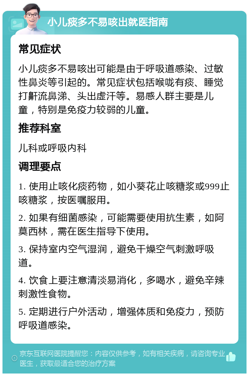 小儿痰多不易咳出就医指南 常见症状 小儿痰多不易咳出可能是由于呼吸道感染、过敏性鼻炎等引起的。常见症状包括喉咙有痰、睡觉打鼾流鼻涕、头出虚汗等。易感人群主要是儿童，特别是免疫力较弱的儿童。 推荐科室 儿科或呼吸内科 调理要点 1. 使用止咳化痰药物，如小葵花止咳糖浆或999止咳糖浆，按医嘱服用。 2. 如果有细菌感染，可能需要使用抗生素，如阿莫西林，需在医生指导下使用。 3. 保持室内空气湿润，避免干燥空气刺激呼吸道。 4. 饮食上要注意清淡易消化，多喝水，避免辛辣刺激性食物。 5. 定期进行户外活动，增强体质和免疫力，预防呼吸道感染。