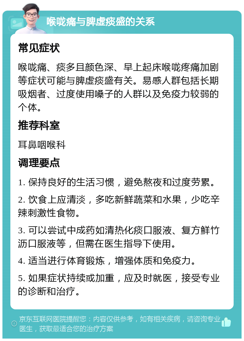 喉咙痛与脾虚痰盛的关系 常见症状 喉咙痛、痰多且颜色深、早上起床喉咙疼痛加剧等症状可能与脾虚痰盛有关。易感人群包括长期吸烟者、过度使用嗓子的人群以及免疫力较弱的个体。 推荐科室 耳鼻咽喉科 调理要点 1. 保持良好的生活习惯，避免熬夜和过度劳累。 2. 饮食上应清淡，多吃新鲜蔬菜和水果，少吃辛辣刺激性食物。 3. 可以尝试中成药如清热化痰口服液、复方鲜竹沥口服液等，但需在医生指导下使用。 4. 适当进行体育锻炼，增强体质和免疫力。 5. 如果症状持续或加重，应及时就医，接受专业的诊断和治疗。