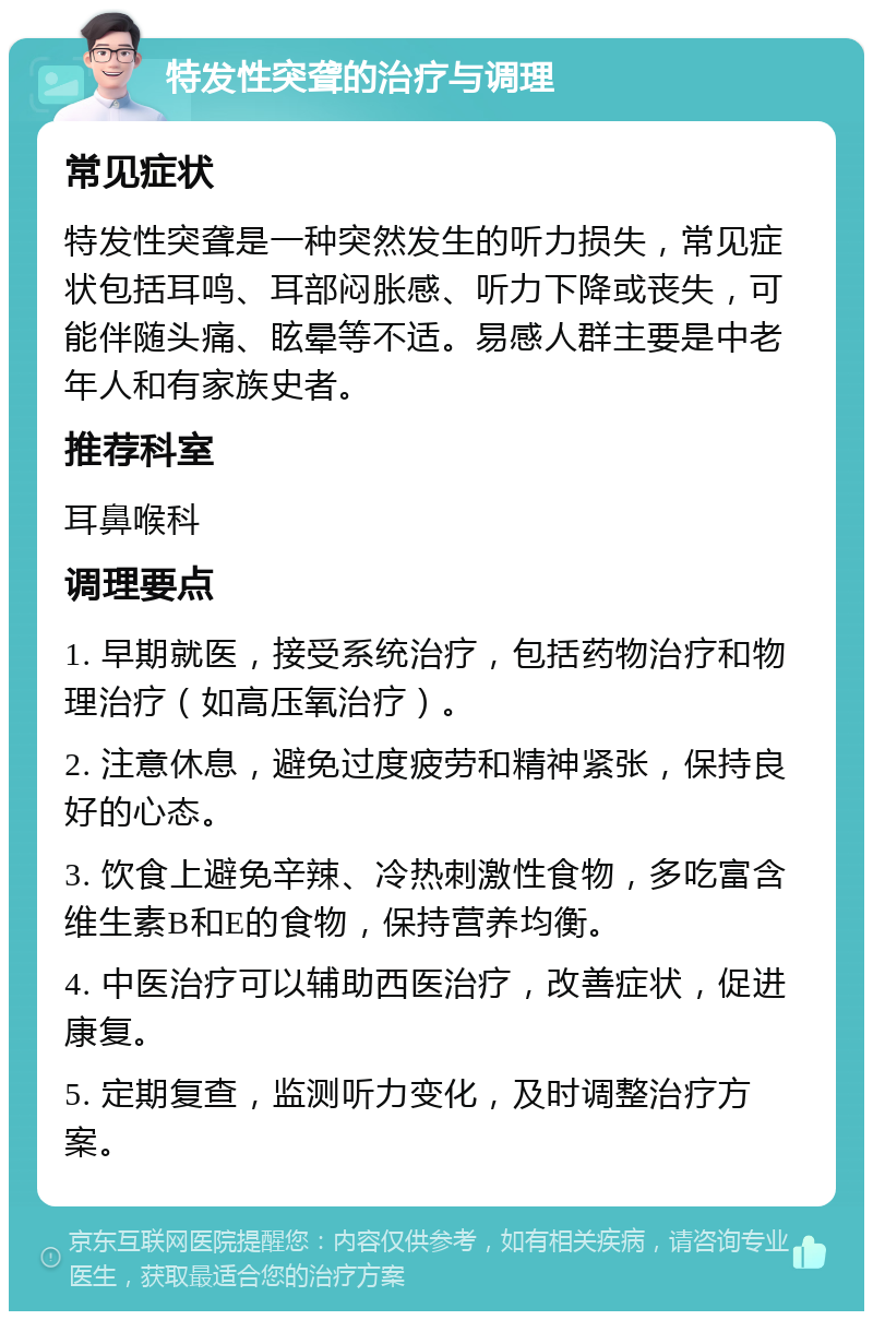 特发性突聋的治疗与调理 常见症状 特发性突聋是一种突然发生的听力损失，常见症状包括耳鸣、耳部闷胀感、听力下降或丧失，可能伴随头痛、眩晕等不适。易感人群主要是中老年人和有家族史者。 推荐科室 耳鼻喉科 调理要点 1. 早期就医，接受系统治疗，包括药物治疗和物理治疗（如高压氧治疗）。 2. 注意休息，避免过度疲劳和精神紧张，保持良好的心态。 3. 饮食上避免辛辣、冷热刺激性食物，多吃富含维生素B和E的食物，保持营养均衡。 4. 中医治疗可以辅助西医治疗，改善症状，促进康复。 5. 定期复查，监测听力变化，及时调整治疗方案。