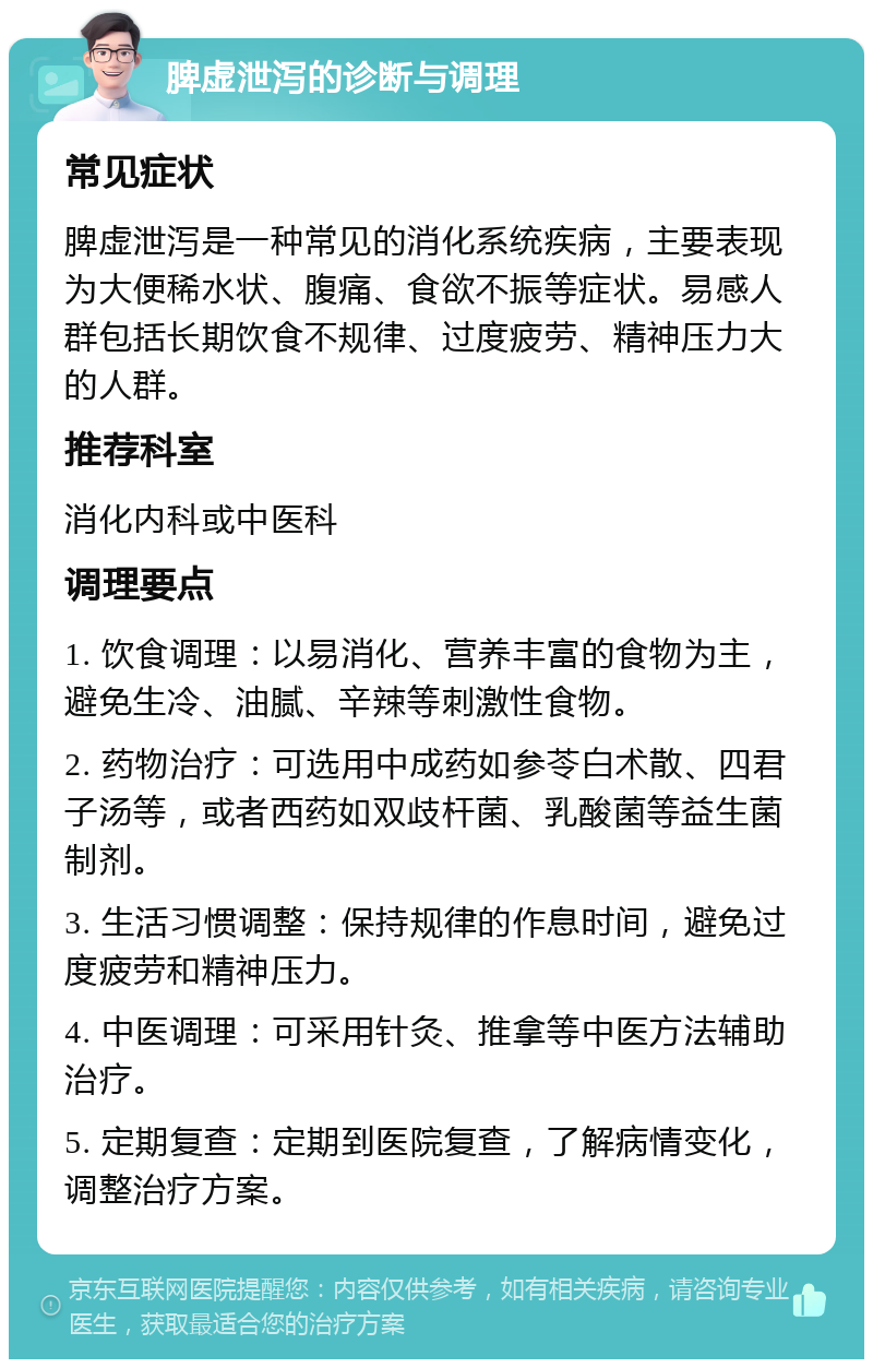 脾虚泄泻的诊断与调理 常见症状 脾虚泄泻是一种常见的消化系统疾病，主要表现为大便稀水状、腹痛、食欲不振等症状。易感人群包括长期饮食不规律、过度疲劳、精神压力大的人群。 推荐科室 消化内科或中医科 调理要点 1. 饮食调理：以易消化、营养丰富的食物为主，避免生冷、油腻、辛辣等刺激性食物。 2. 药物治疗：可选用中成药如参苓白术散、四君子汤等，或者西药如双歧杆菌、乳酸菌等益生菌制剂。 3. 生活习惯调整：保持规律的作息时间，避免过度疲劳和精神压力。 4. 中医调理：可采用针灸、推拿等中医方法辅助治疗。 5. 定期复查：定期到医院复查，了解病情变化，调整治疗方案。