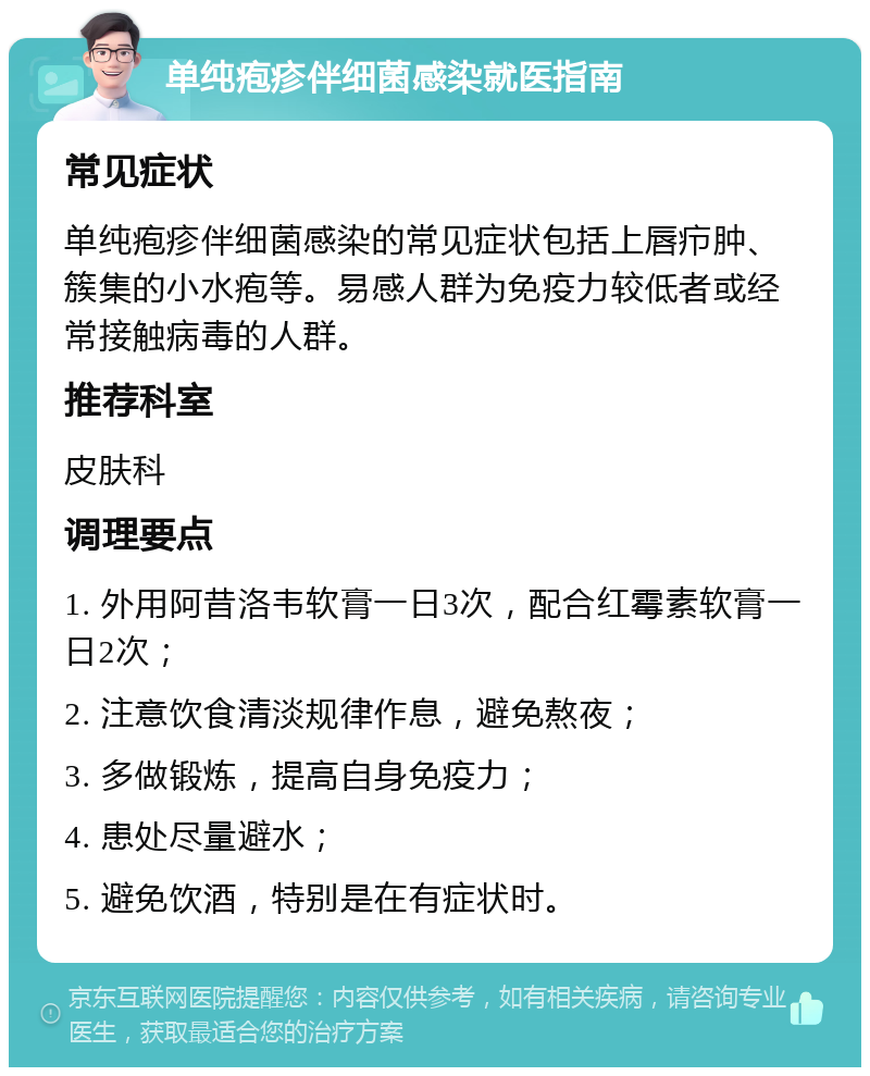 单纯疱疹伴细菌感染就医指南 常见症状 单纯疱疹伴细菌感染的常见症状包括上唇疖肿、簇集的小水疱等。易感人群为免疫力较低者或经常接触病毒的人群。 推荐科室 皮肤科 调理要点 1. 外用阿昔洛韦软膏一日3次，配合红霉素软膏一日2次； 2. 注意饮食清淡规律作息，避免熬夜； 3. 多做锻炼，提高自身免疫力； 4. 患处尽量避水； 5. 避免饮酒，特别是在有症状时。