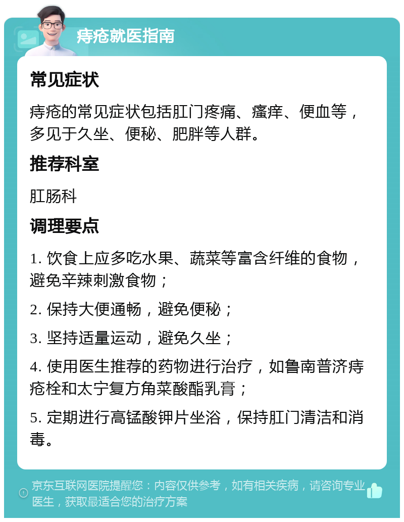 痔疮就医指南 常见症状 痔疮的常见症状包括肛门疼痛、瘙痒、便血等，多见于久坐、便秘、肥胖等人群。 推荐科室 肛肠科 调理要点 1. 饮食上应多吃水果、蔬菜等富含纤维的食物，避免辛辣刺激食物； 2. 保持大便通畅，避免便秘； 3. 坚持适量运动，避免久坐； 4. 使用医生推荐的药物进行治疗，如鲁南普济痔疮栓和太宁复方角菜酸酯乳膏； 5. 定期进行高锰酸钾片坐浴，保持肛门清洁和消毒。