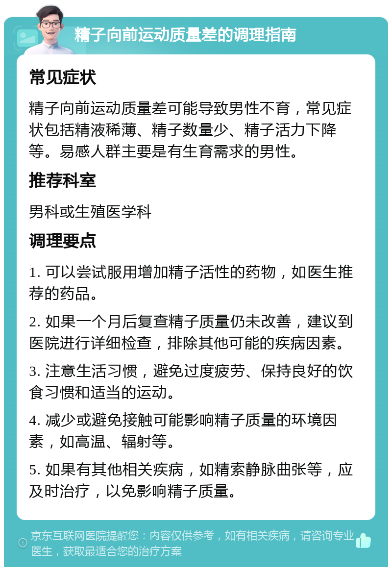 精子向前运动质量差的调理指南 常见症状 精子向前运动质量差可能导致男性不育，常见症状包括精液稀薄、精子数量少、精子活力下降等。易感人群主要是有生育需求的男性。 推荐科室 男科或生殖医学科 调理要点 1. 可以尝试服用增加精子活性的药物，如医生推荐的药品。 2. 如果一个月后复查精子质量仍未改善，建议到医院进行详细检查，排除其他可能的疾病因素。 3. 注意生活习惯，避免过度疲劳、保持良好的饮食习惯和适当的运动。 4. 减少或避免接触可能影响精子质量的环境因素，如高温、辐射等。 5. 如果有其他相关疾病，如精索静脉曲张等，应及时治疗，以免影响精子质量。