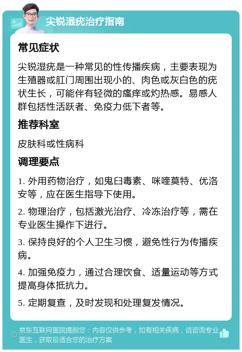 尖锐湿疣治疗指南 常见症状 尖锐湿疣是一种常见的性传播疾病，主要表现为生殖器或肛门周围出现小的、肉色或灰白色的疣状生长，可能伴有轻微的瘙痒或灼热感。易感人群包括性活跃者、免疫力低下者等。 推荐科室 皮肤科或性病科 调理要点 1. 外用药物治疗，如鬼臼毒素、咪喹莫特、优洛安等，应在医生指导下使用。 2. 物理治疗，包括激光治疗、冷冻治疗等，需在专业医生操作下进行。 3. 保持良好的个人卫生习惯，避免性行为传播疾病。 4. 加强免疫力，通过合理饮食、适量运动等方式提高身体抵抗力。 5. 定期复查，及时发现和处理复发情况。