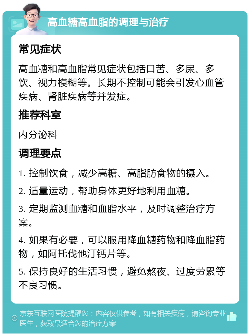 高血糖高血脂的调理与治疗 常见症状 高血糖和高血脂常见症状包括口苦、多尿、多饮、视力模糊等。长期不控制可能会引发心血管疾病、肾脏疾病等并发症。 推荐科室 内分泌科 调理要点 1. 控制饮食，减少高糖、高脂肪食物的摄入。 2. 适量运动，帮助身体更好地利用血糖。 3. 定期监测血糖和血脂水平，及时调整治疗方案。 4. 如果有必要，可以服用降血糖药物和降血脂药物，如阿托伐他汀钙片等。 5. 保持良好的生活习惯，避免熬夜、过度劳累等不良习惯。