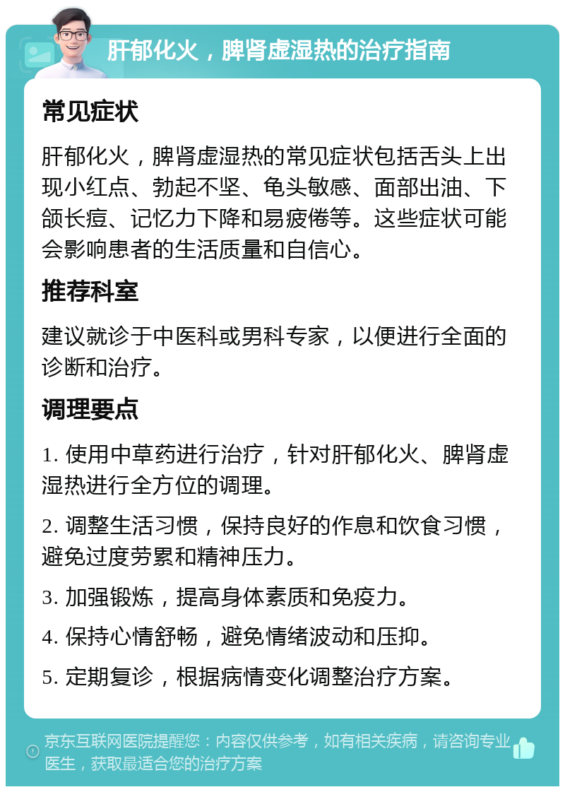 肝郁化火，脾肾虚湿热的治疗指南 常见症状 肝郁化火，脾肾虚湿热的常见症状包括舌头上出现小红点、勃起不坚、龟头敏感、面部出油、下颌长痘、记忆力下降和易疲倦等。这些症状可能会影响患者的生活质量和自信心。 推荐科室 建议就诊于中医科或男科专家，以便进行全面的诊断和治疗。 调理要点 1. 使用中草药进行治疗，针对肝郁化火、脾肾虚湿热进行全方位的调理。 2. 调整生活习惯，保持良好的作息和饮食习惯，避免过度劳累和精神压力。 3. 加强锻炼，提高身体素质和免疫力。 4. 保持心情舒畅，避免情绪波动和压抑。 5. 定期复诊，根据病情变化调整治疗方案。