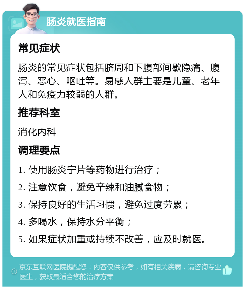 肠炎就医指南 常见症状 肠炎的常见症状包括脐周和下腹部间歇隐痛、腹泻、恶心、呕吐等。易感人群主要是儿童、老年人和免疫力较弱的人群。 推荐科室 消化内科 调理要点 1. 使用肠炎宁片等药物进行治疗； 2. 注意饮食，避免辛辣和油腻食物； 3. 保持良好的生活习惯，避免过度劳累； 4. 多喝水，保持水分平衡； 5. 如果症状加重或持续不改善，应及时就医。