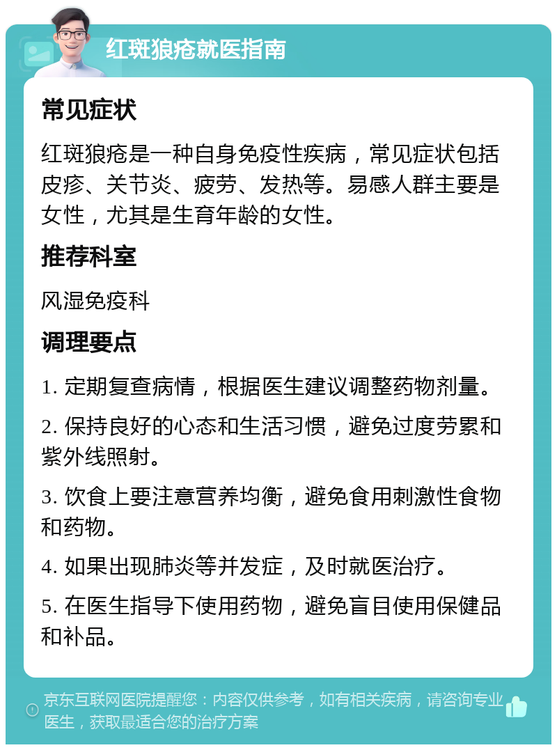 红斑狼疮就医指南 常见症状 红斑狼疮是一种自身免疫性疾病，常见症状包括皮疹、关节炎、疲劳、发热等。易感人群主要是女性，尤其是生育年龄的女性。 推荐科室 风湿免疫科 调理要点 1. 定期复查病情，根据医生建议调整药物剂量。 2. 保持良好的心态和生活习惯，避免过度劳累和紫外线照射。 3. 饮食上要注意营养均衡，避免食用刺激性食物和药物。 4. 如果出现肺炎等并发症，及时就医治疗。 5. 在医生指导下使用药物，避免盲目使用保健品和补品。