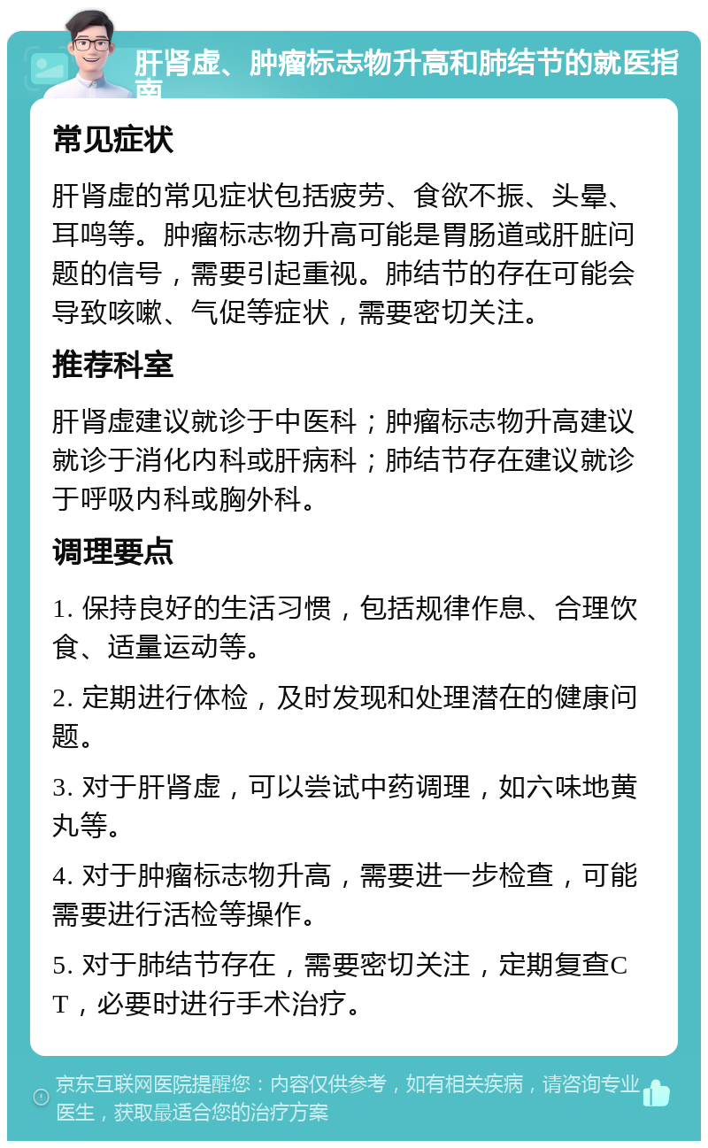 肝肾虚、肿瘤标志物升高和肺结节的就医指南 常见症状 肝肾虚的常见症状包括疲劳、食欲不振、头晕、耳鸣等。肿瘤标志物升高可能是胃肠道或肝脏问题的信号，需要引起重视。肺结节的存在可能会导致咳嗽、气促等症状，需要密切关注。 推荐科室 肝肾虚建议就诊于中医科；肿瘤标志物升高建议就诊于消化内科或肝病科；肺结节存在建议就诊于呼吸内科或胸外科。 调理要点 1. 保持良好的生活习惯，包括规律作息、合理饮食、适量运动等。 2. 定期进行体检，及时发现和处理潜在的健康问题。 3. 对于肝肾虚，可以尝试中药调理，如六味地黄丸等。 4. 对于肿瘤标志物升高，需要进一步检查，可能需要进行活检等操作。 5. 对于肺结节存在，需要密切关注，定期复查CT，必要时进行手术治疗。