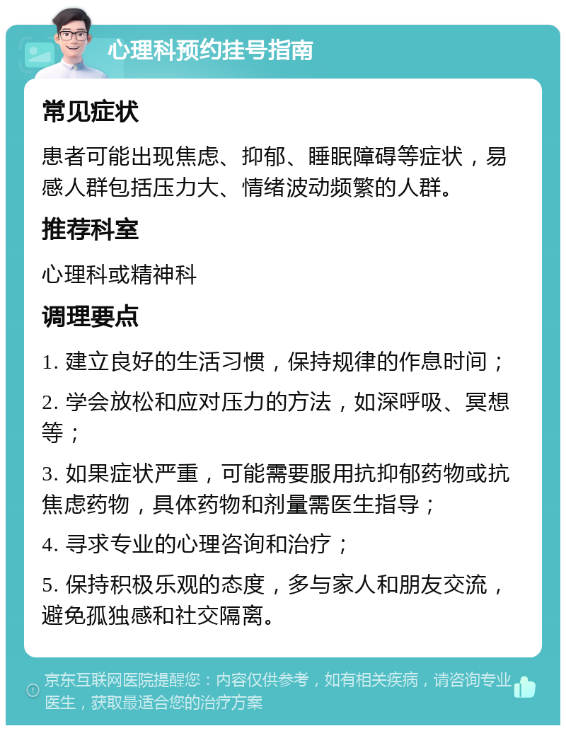 心理科预约挂号指南 常见症状 患者可能出现焦虑、抑郁、睡眠障碍等症状，易感人群包括压力大、情绪波动频繁的人群。 推荐科室 心理科或精神科 调理要点 1. 建立良好的生活习惯，保持规律的作息时间； 2. 学会放松和应对压力的方法，如深呼吸、冥想等； 3. 如果症状严重，可能需要服用抗抑郁药物或抗焦虑药物，具体药物和剂量需医生指导； 4. 寻求专业的心理咨询和治疗； 5. 保持积极乐观的态度，多与家人和朋友交流，避免孤独感和社交隔离。