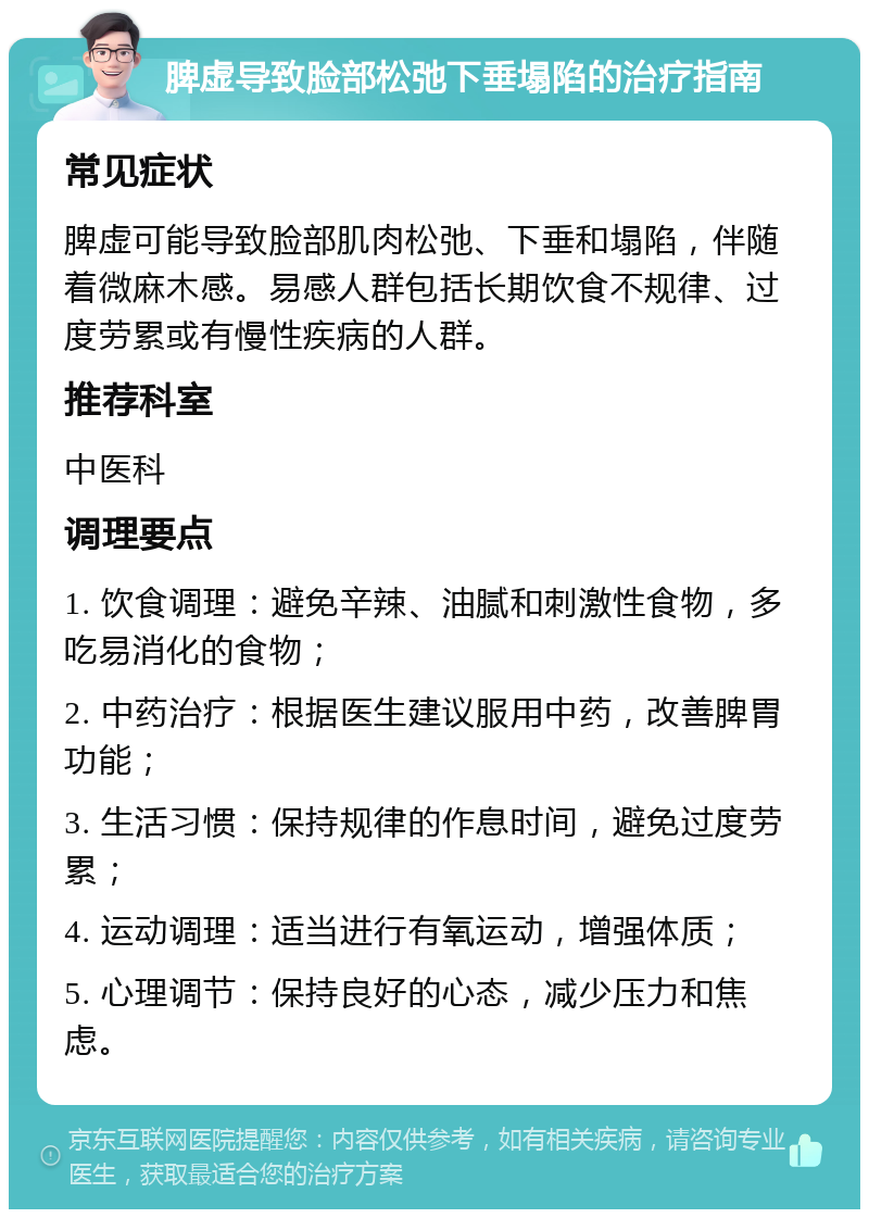 脾虚导致脸部松弛下垂塌陷的治疗指南 常见症状 脾虚可能导致脸部肌肉松弛、下垂和塌陷，伴随着微麻木感。易感人群包括长期饮食不规律、过度劳累或有慢性疾病的人群。 推荐科室 中医科 调理要点 1. 饮食调理：避免辛辣、油腻和刺激性食物，多吃易消化的食物； 2. 中药治疗：根据医生建议服用中药，改善脾胃功能； 3. 生活习惯：保持规律的作息时间，避免过度劳累； 4. 运动调理：适当进行有氧运动，增强体质； 5. 心理调节：保持良好的心态，减少压力和焦虑。