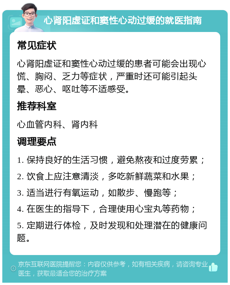 心肾阳虚证和窦性心动过缓的就医指南 常见症状 心肾阳虚证和窦性心动过缓的患者可能会出现心慌、胸闷、乏力等症状，严重时还可能引起头晕、恶心、呕吐等不适感受。 推荐科室 心血管内科、肾内科 调理要点 1. 保持良好的生活习惯，避免熬夜和过度劳累； 2. 饮食上应注意清淡，多吃新鲜蔬菜和水果； 3. 适当进行有氧运动，如散步、慢跑等； 4. 在医生的指导下，合理使用心宝丸等药物； 5. 定期进行体检，及时发现和处理潜在的健康问题。