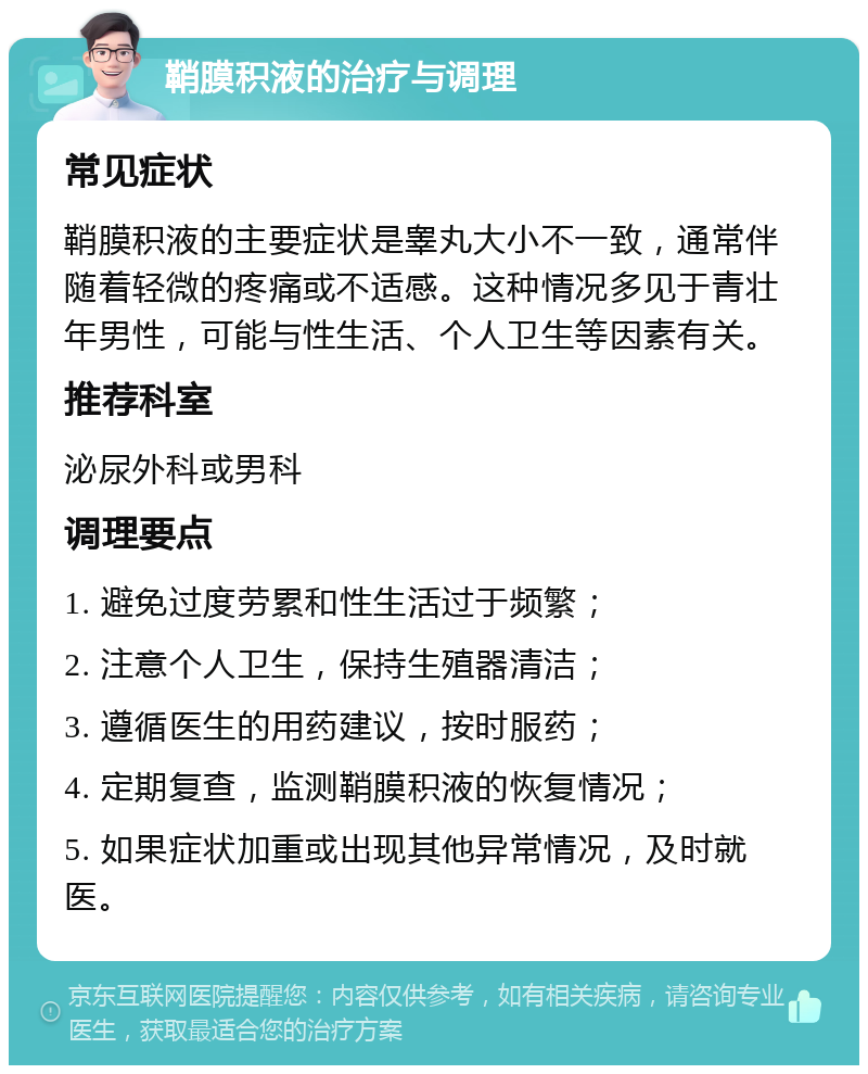 鞘膜积液的治疗与调理 常见症状 鞘膜积液的主要症状是睾丸大小不一致，通常伴随着轻微的疼痛或不适感。这种情况多见于青壮年男性，可能与性生活、个人卫生等因素有关。 推荐科室 泌尿外科或男科 调理要点 1. 避免过度劳累和性生活过于频繁； 2. 注意个人卫生，保持生殖器清洁； 3. 遵循医生的用药建议，按时服药； 4. 定期复查，监测鞘膜积液的恢复情况； 5. 如果症状加重或出现其他异常情况，及时就医。