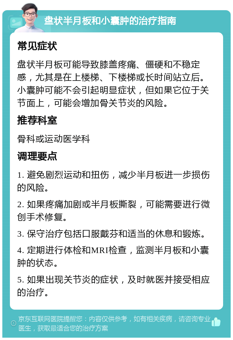 盘状半月板和小囊肿的治疗指南 常见症状 盘状半月板可能导致膝盖疼痛、僵硬和不稳定感，尤其是在上楼梯、下楼梯或长时间站立后。小囊肿可能不会引起明显症状，但如果它位于关节面上，可能会增加骨关节炎的风险。 推荐科室 骨科或运动医学科 调理要点 1. 避免剧烈运动和扭伤，减少半月板进一步损伤的风险。 2. 如果疼痛加剧或半月板撕裂，可能需要进行微创手术修复。 3. 保守治疗包括口服戴芬和适当的休息和锻炼。 4. 定期进行体检和MRI检查，监测半月板和小囊肿的状态。 5. 如果出现关节炎的症状，及时就医并接受相应的治疗。