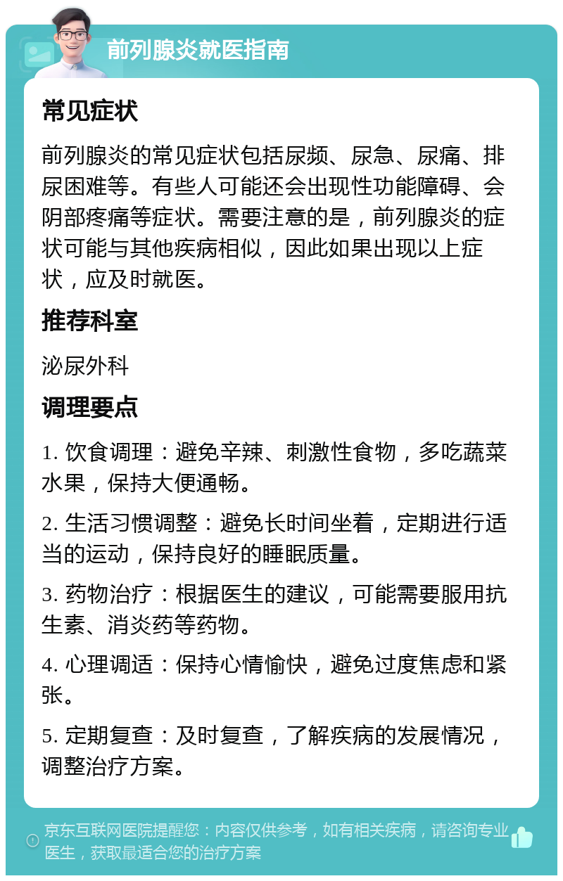 前列腺炎就医指南 常见症状 前列腺炎的常见症状包括尿频、尿急、尿痛、排尿困难等。有些人可能还会出现性功能障碍、会阴部疼痛等症状。需要注意的是，前列腺炎的症状可能与其他疾病相似，因此如果出现以上症状，应及时就医。 推荐科室 泌尿外科 调理要点 1. 饮食调理：避免辛辣、刺激性食物，多吃蔬菜水果，保持大便通畅。 2. 生活习惯调整：避免长时间坐着，定期进行适当的运动，保持良好的睡眠质量。 3. 药物治疗：根据医生的建议，可能需要服用抗生素、消炎药等药物。 4. 心理调适：保持心情愉快，避免过度焦虑和紧张。 5. 定期复查：及时复查，了解疾病的发展情况，调整治疗方案。