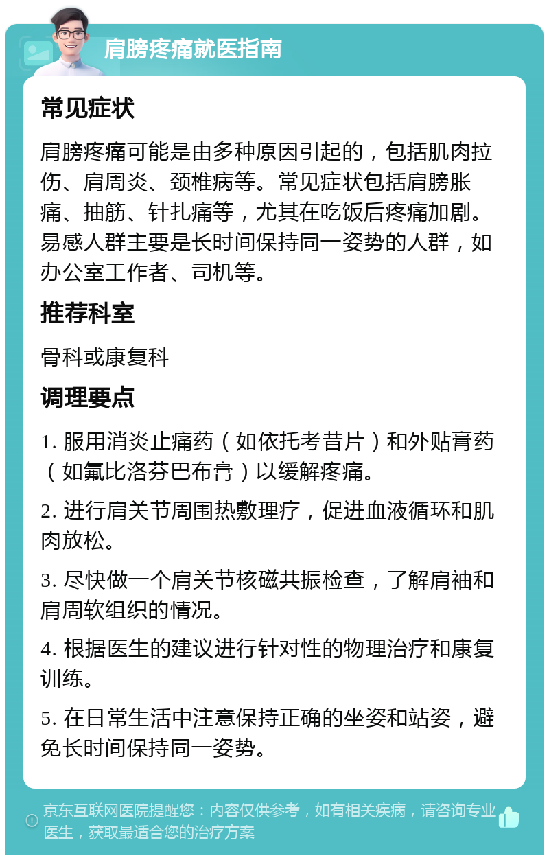 肩膀疼痛就医指南 常见症状 肩膀疼痛可能是由多种原因引起的，包括肌肉拉伤、肩周炎、颈椎病等。常见症状包括肩膀胀痛、抽筋、针扎痛等，尤其在吃饭后疼痛加剧。易感人群主要是长时间保持同一姿势的人群，如办公室工作者、司机等。 推荐科室 骨科或康复科 调理要点 1. 服用消炎止痛药（如依托考昔片）和外贴膏药（如氟比洛芬巴布膏）以缓解疼痛。 2. 进行肩关节周围热敷理疗，促进血液循环和肌肉放松。 3. 尽快做一个肩关节核磁共振检查，了解肩袖和肩周软组织的情况。 4. 根据医生的建议进行针对性的物理治疗和康复训练。 5. 在日常生活中注意保持正确的坐姿和站姿，避免长时间保持同一姿势。