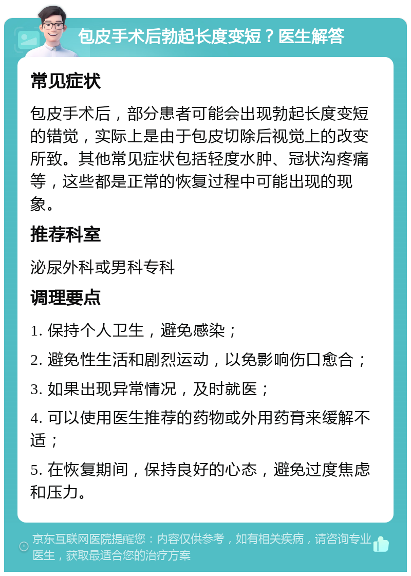 包皮手术后勃起长度变短？医生解答 常见症状 包皮手术后，部分患者可能会出现勃起长度变短的错觉，实际上是由于包皮切除后视觉上的改变所致。其他常见症状包括轻度水肿、冠状沟疼痛等，这些都是正常的恢复过程中可能出现的现象。 推荐科室 泌尿外科或男科专科 调理要点 1. 保持个人卫生，避免感染； 2. 避免性生活和剧烈运动，以免影响伤口愈合； 3. 如果出现异常情况，及时就医； 4. 可以使用医生推荐的药物或外用药膏来缓解不适； 5. 在恢复期间，保持良好的心态，避免过度焦虑和压力。