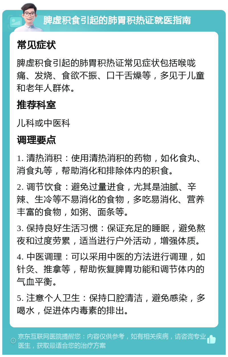 脾虚积食引起的肺胃积热证就医指南 常见症状 脾虚积食引起的肺胃积热证常见症状包括喉咙痛、发烧、食欲不振、口干舌燥等，多见于儿童和老年人群体。 推荐科室 儿科或中医科 调理要点 1. 清热消积：使用清热消积的药物，如化食丸、消食丸等，帮助消化和排除体内的积食。 2. 调节饮食：避免过量进食，尤其是油腻、辛辣、生冷等不易消化的食物，多吃易消化、营养丰富的食物，如粥、面条等。 3. 保持良好生活习惯：保证充足的睡眠，避免熬夜和过度劳累，适当进行户外活动，增强体质。 4. 中医调理：可以采用中医的方法进行调理，如针灸、推拿等，帮助恢复脾胃功能和调节体内的气血平衡。 5. 注意个人卫生：保持口腔清洁，避免感染，多喝水，促进体内毒素的排出。