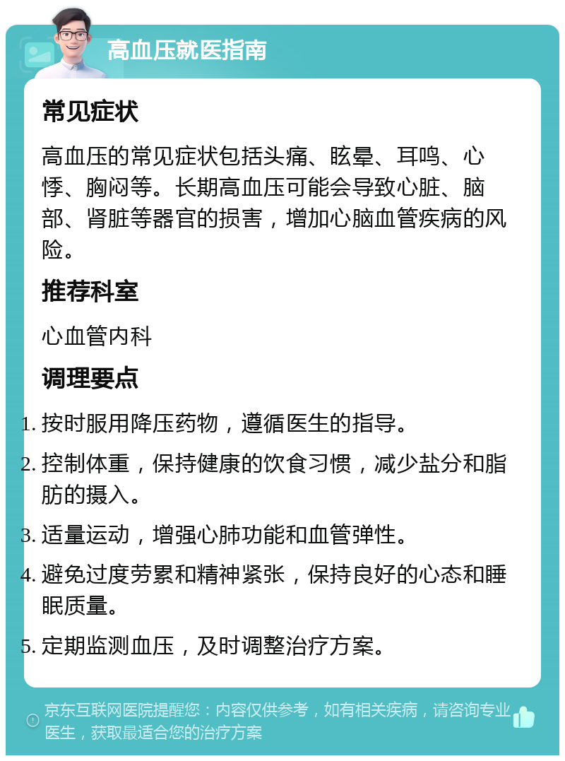 高血压就医指南 常见症状 高血压的常见症状包括头痛、眩晕、耳鸣、心悸、胸闷等。长期高血压可能会导致心脏、脑部、肾脏等器官的损害，增加心脑血管疾病的风险。 推荐科室 心血管内科 调理要点 按时服用降压药物，遵循医生的指导。 控制体重，保持健康的饮食习惯，减少盐分和脂肪的摄入。 适量运动，增强心肺功能和血管弹性。 避免过度劳累和精神紧张，保持良好的心态和睡眠质量。 定期监测血压，及时调整治疗方案。