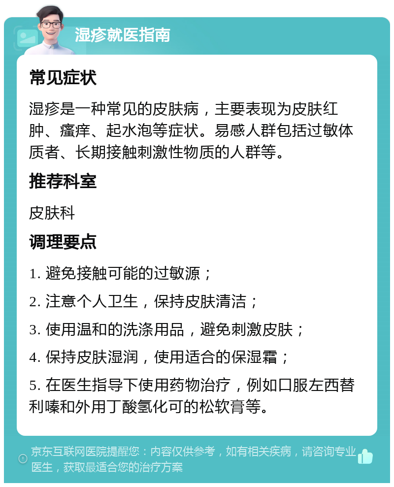 湿疹就医指南 常见症状 湿疹是一种常见的皮肤病，主要表现为皮肤红肿、瘙痒、起水泡等症状。易感人群包括过敏体质者、长期接触刺激性物质的人群等。 推荐科室 皮肤科 调理要点 1. 避免接触可能的过敏源； 2. 注意个人卫生，保持皮肤清洁； 3. 使用温和的洗涤用品，避免刺激皮肤； 4. 保持皮肤湿润，使用适合的保湿霜； 5. 在医生指导下使用药物治疗，例如口服左西替利嗪和外用丁酸氢化可的松软膏等。