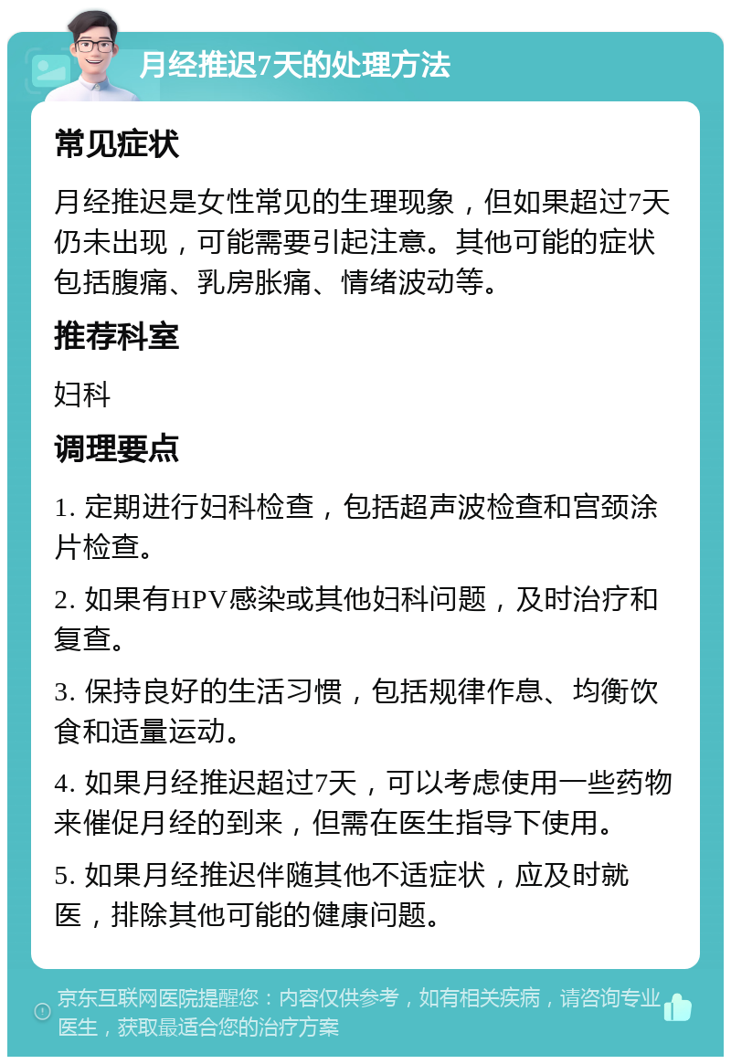 月经推迟7天的处理方法 常见症状 月经推迟是女性常见的生理现象，但如果超过7天仍未出现，可能需要引起注意。其他可能的症状包括腹痛、乳房胀痛、情绪波动等。 推荐科室 妇科 调理要点 1. 定期进行妇科检查，包括超声波检查和宫颈涂片检查。 2. 如果有HPV感染或其他妇科问题，及时治疗和复查。 3. 保持良好的生活习惯，包括规律作息、均衡饮食和适量运动。 4. 如果月经推迟超过7天，可以考虑使用一些药物来催促月经的到来，但需在医生指导下使用。 5. 如果月经推迟伴随其他不适症状，应及时就医，排除其他可能的健康问题。