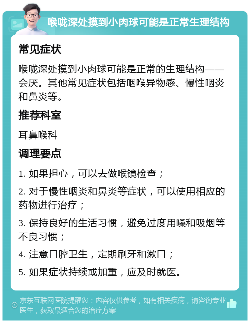 喉咙深处摸到小肉球可能是正常生理结构 常见症状 喉咙深处摸到小肉球可能是正常的生理结构——会厌。其他常见症状包括咽喉异物感、慢性咽炎和鼻炎等。 推荐科室 耳鼻喉科 调理要点 1. 如果担心，可以去做喉镜检查； 2. 对于慢性咽炎和鼻炎等症状，可以使用相应的药物进行治疗； 3. 保持良好的生活习惯，避免过度用嗓和吸烟等不良习惯； 4. 注意口腔卫生，定期刷牙和漱口； 5. 如果症状持续或加重，应及时就医。