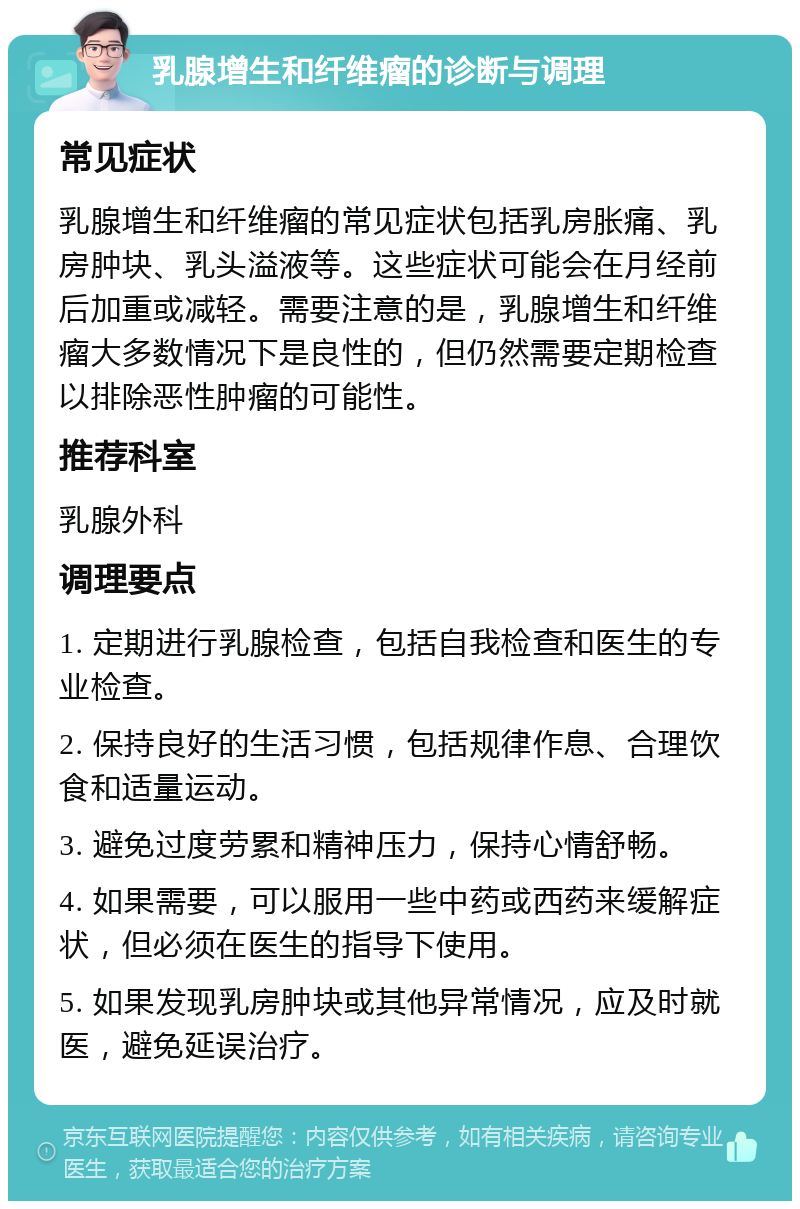 乳腺增生和纤维瘤的诊断与调理 常见症状 乳腺增生和纤维瘤的常见症状包括乳房胀痛、乳房肿块、乳头溢液等。这些症状可能会在月经前后加重或减轻。需要注意的是，乳腺增生和纤维瘤大多数情况下是良性的，但仍然需要定期检查以排除恶性肿瘤的可能性。 推荐科室 乳腺外科 调理要点 1. 定期进行乳腺检查，包括自我检查和医生的专业检查。 2. 保持良好的生活习惯，包括规律作息、合理饮食和适量运动。 3. 避免过度劳累和精神压力，保持心情舒畅。 4. 如果需要，可以服用一些中药或西药来缓解症状，但必须在医生的指导下使用。 5. 如果发现乳房肿块或其他异常情况，应及时就医，避免延误治疗。