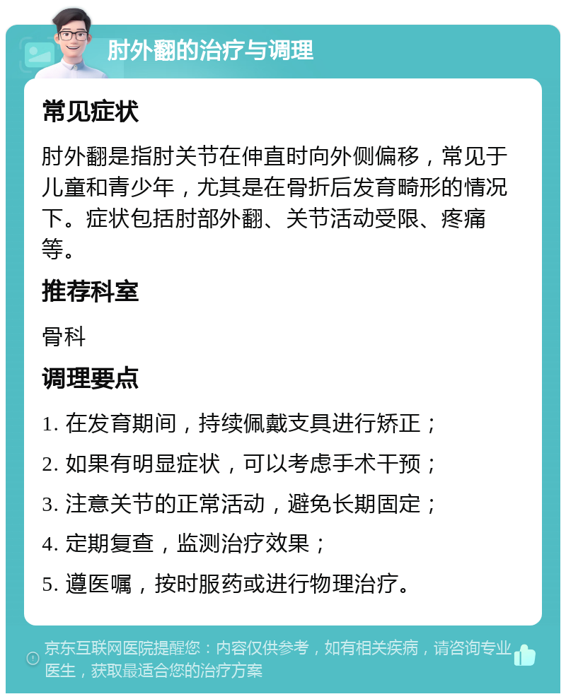 肘外翻的治疗与调理 常见症状 肘外翻是指肘关节在伸直时向外侧偏移，常见于儿童和青少年，尤其是在骨折后发育畸形的情况下。症状包括肘部外翻、关节活动受限、疼痛等。 推荐科室 骨科 调理要点 1. 在发育期间，持续佩戴支具进行矫正； 2. 如果有明显症状，可以考虑手术干预； 3. 注意关节的正常活动，避免长期固定； 4. 定期复查，监测治疗效果； 5. 遵医嘱，按时服药或进行物理治疗。