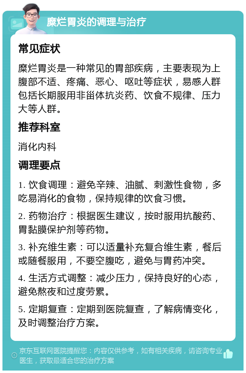 糜烂胃炎的调理与治疗 常见症状 糜烂胃炎是一种常见的胃部疾病，主要表现为上腹部不适、疼痛、恶心、呕吐等症状，易感人群包括长期服用非甾体抗炎药、饮食不规律、压力大等人群。 推荐科室 消化内科 调理要点 1. 饮食调理：避免辛辣、油腻、刺激性食物，多吃易消化的食物，保持规律的饮食习惯。 2. 药物治疗：根据医生建议，按时服用抗酸药、胃黏膜保护剂等药物。 3. 补充维生素：可以适量补充复合维生素，餐后或随餐服用，不要空腹吃，避免与胃药冲突。 4. 生活方式调整：减少压力，保持良好的心态，避免熬夜和过度劳累。 5. 定期复查：定期到医院复查，了解病情变化，及时调整治疗方案。