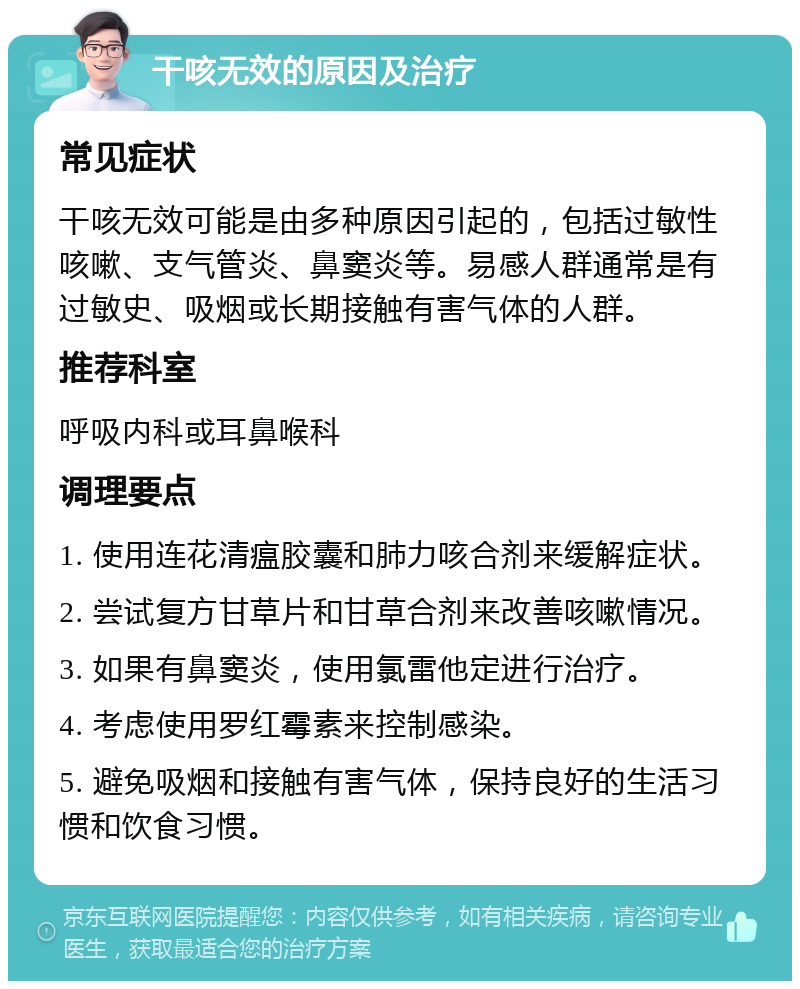 干咳无效的原因及治疗 常见症状 干咳无效可能是由多种原因引起的，包括过敏性咳嗽、支气管炎、鼻窦炎等。易感人群通常是有过敏史、吸烟或长期接触有害气体的人群。 推荐科室 呼吸内科或耳鼻喉科 调理要点 1. 使用连花清瘟胶囊和肺力咳合剂来缓解症状。 2. 尝试复方甘草片和甘草合剂来改善咳嗽情况。 3. 如果有鼻窦炎，使用氯雷他定进行治疗。 4. 考虑使用罗红霉素来控制感染。 5. 避免吸烟和接触有害气体，保持良好的生活习惯和饮食习惯。