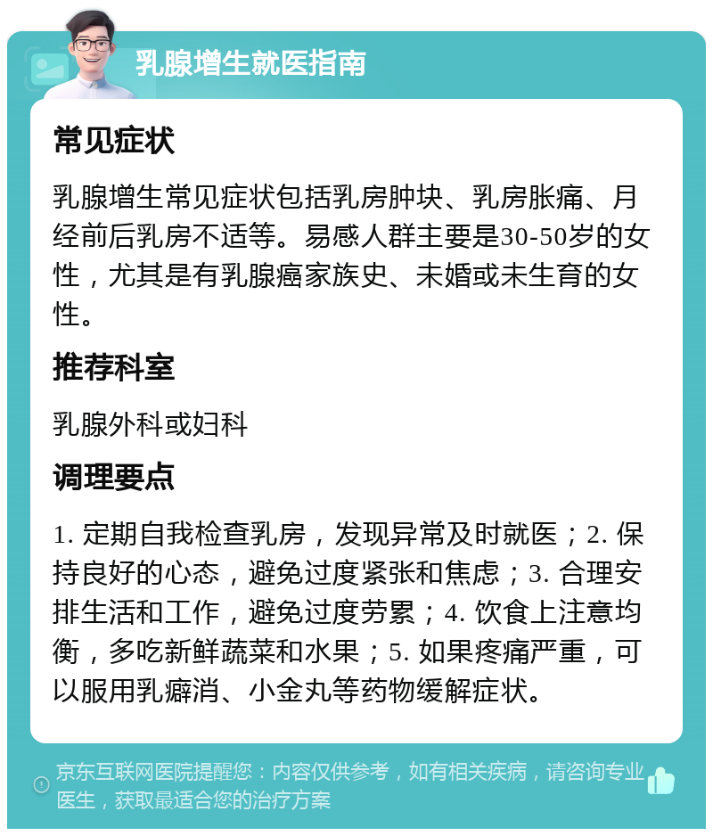 乳腺增生就医指南 常见症状 乳腺增生常见症状包括乳房肿块、乳房胀痛、月经前后乳房不适等。易感人群主要是30-50岁的女性，尤其是有乳腺癌家族史、未婚或未生育的女性。 推荐科室 乳腺外科或妇科 调理要点 1. 定期自我检查乳房，发现异常及时就医；2. 保持良好的心态，避免过度紧张和焦虑；3. 合理安排生活和工作，避免过度劳累；4. 饮食上注意均衡，多吃新鲜蔬菜和水果；5. 如果疼痛严重，可以服用乳癖消、小金丸等药物缓解症状。