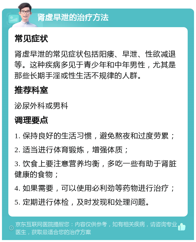 肾虚早泄的治疗方法 常见症状 肾虚早泄的常见症状包括阳痿、早泄、性欲减退等。这种疾病多见于青少年和中年男性，尤其是那些长期手淫或性生活不规律的人群。 推荐科室 泌尿外科或男科 调理要点 1. 保持良好的生活习惯，避免熬夜和过度劳累； 2. 适当进行体育锻炼，增强体质； 3. 饮食上要注意营养均衡，多吃一些有助于肾脏健康的食物； 4. 如果需要，可以使用必利劲等药物进行治疗； 5. 定期进行体检，及时发现和处理问题。