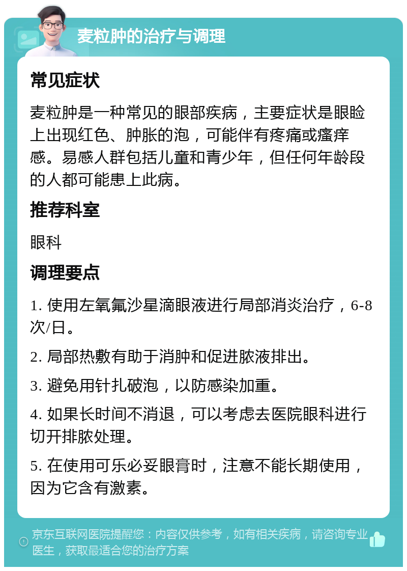 麦粒肿的治疗与调理 常见症状 麦粒肿是一种常见的眼部疾病，主要症状是眼睑上出现红色、肿胀的泡，可能伴有疼痛或瘙痒感。易感人群包括儿童和青少年，但任何年龄段的人都可能患上此病。 推荐科室 眼科 调理要点 1. 使用左氧氟沙星滴眼液进行局部消炎治疗，6-8次/日。 2. 局部热敷有助于消肿和促进脓液排出。 3. 避免用针扎破泡，以防感染加重。 4. 如果长时间不消退，可以考虑去医院眼科进行切开排脓处理。 5. 在使用可乐必妥眼膏时，注意不能长期使用，因为它含有激素。