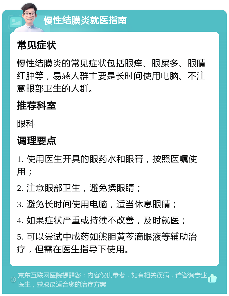 慢性结膜炎就医指南 常见症状 慢性结膜炎的常见症状包括眼痒、眼屎多、眼睛红肿等，易感人群主要是长时间使用电脑、不注意眼部卫生的人群。 推荐科室 眼科 调理要点 1. 使用医生开具的眼药水和眼膏，按照医嘱使用； 2. 注意眼部卫生，避免揉眼睛； 3. 避免长时间使用电脑，适当休息眼睛； 4. 如果症状严重或持续不改善，及时就医； 5. 可以尝试中成药如熊胆黄芩滴眼液等辅助治疗，但需在医生指导下使用。