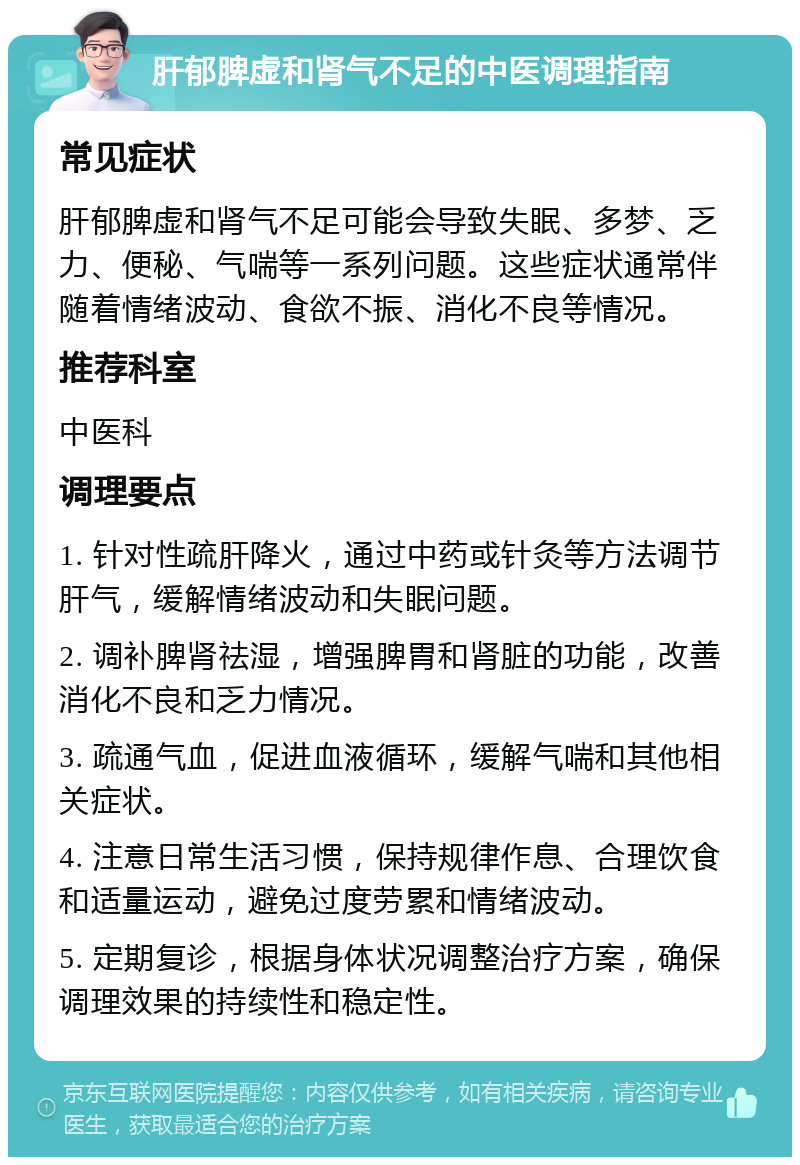 肝郁脾虚和肾气不足的中医调理指南 常见症状 肝郁脾虚和肾气不足可能会导致失眠、多梦、乏力、便秘、气喘等一系列问题。这些症状通常伴随着情绪波动、食欲不振、消化不良等情况。 推荐科室 中医科 调理要点 1. 针对性疏肝降火，通过中药或针灸等方法调节肝气，缓解情绪波动和失眠问题。 2. 调补脾肾祛湿，增强脾胃和肾脏的功能，改善消化不良和乏力情况。 3. 疏通气血，促进血液循环，缓解气喘和其他相关症状。 4. 注意日常生活习惯，保持规律作息、合理饮食和适量运动，避免过度劳累和情绪波动。 5. 定期复诊，根据身体状况调整治疗方案，确保调理效果的持续性和稳定性。