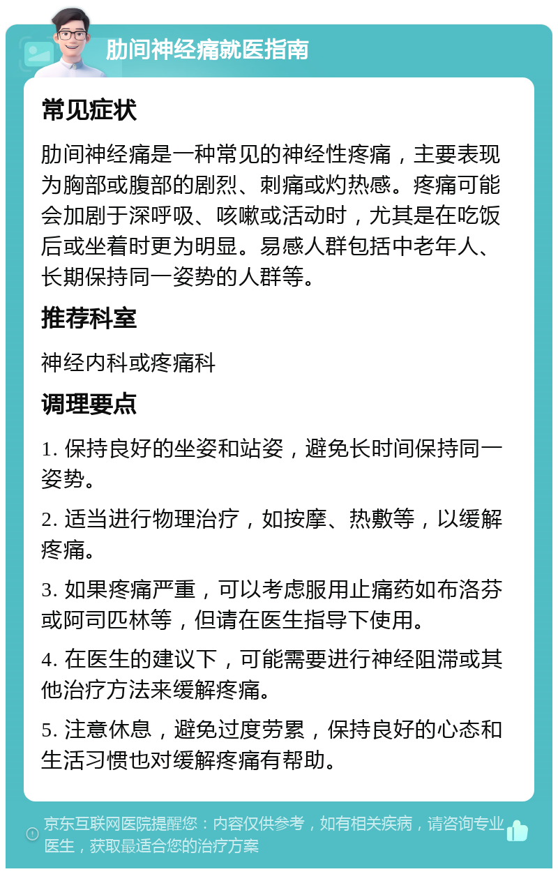 肋间神经痛就医指南 常见症状 肋间神经痛是一种常见的神经性疼痛，主要表现为胸部或腹部的剧烈、刺痛或灼热感。疼痛可能会加剧于深呼吸、咳嗽或活动时，尤其是在吃饭后或坐着时更为明显。易感人群包括中老年人、长期保持同一姿势的人群等。 推荐科室 神经内科或疼痛科 调理要点 1. 保持良好的坐姿和站姿，避免长时间保持同一姿势。 2. 适当进行物理治疗，如按摩、热敷等，以缓解疼痛。 3. 如果疼痛严重，可以考虑服用止痛药如布洛芬或阿司匹林等，但请在医生指导下使用。 4. 在医生的建议下，可能需要进行神经阻滞或其他治疗方法来缓解疼痛。 5. 注意休息，避免过度劳累，保持良好的心态和生活习惯也对缓解疼痛有帮助。