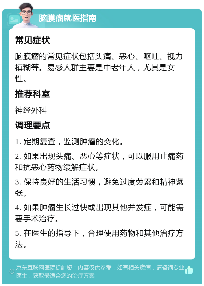 脑膜瘤就医指南 常见症状 脑膜瘤的常见症状包括头痛、恶心、呕吐、视力模糊等。易感人群主要是中老年人，尤其是女性。 推荐科室 神经外科 调理要点 1. 定期复查，监测肿瘤的变化。 2. 如果出现头痛、恶心等症状，可以服用止痛药和抗恶心药物缓解症状。 3. 保持良好的生活习惯，避免过度劳累和精神紧张。 4. 如果肿瘤生长过快或出现其他并发症，可能需要手术治疗。 5. 在医生的指导下，合理使用药物和其他治疗方法。