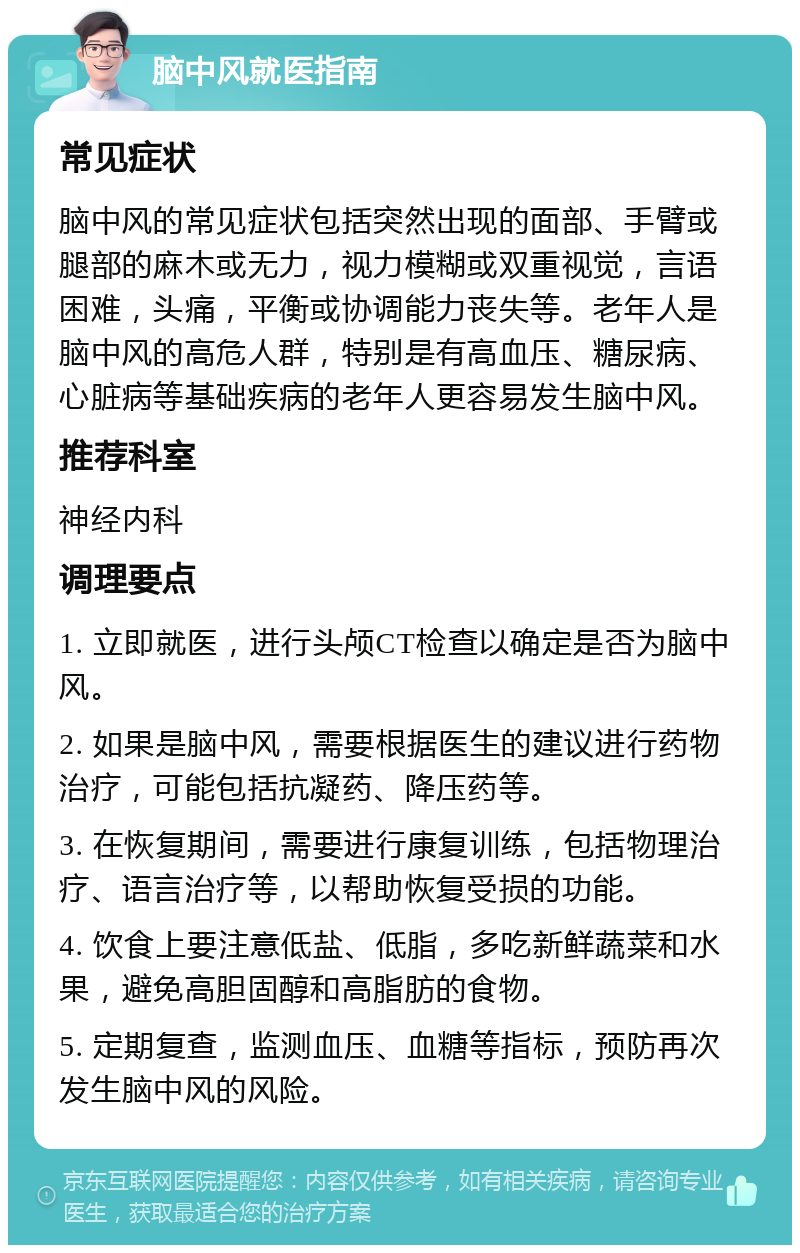 脑中风就医指南 常见症状 脑中风的常见症状包括突然出现的面部、手臂或腿部的麻木或无力，视力模糊或双重视觉，言语困难，头痛，平衡或协调能力丧失等。老年人是脑中风的高危人群，特别是有高血压、糖尿病、心脏病等基础疾病的老年人更容易发生脑中风。 推荐科室 神经内科 调理要点 1. 立即就医，进行头颅CT检查以确定是否为脑中风。 2. 如果是脑中风，需要根据医生的建议进行药物治疗，可能包括抗凝药、降压药等。 3. 在恢复期间，需要进行康复训练，包括物理治疗、语言治疗等，以帮助恢复受损的功能。 4. 饮食上要注意低盐、低脂，多吃新鲜蔬菜和水果，避免高胆固醇和高脂肪的食物。 5. 定期复查，监测血压、血糖等指标，预防再次发生脑中风的风险。