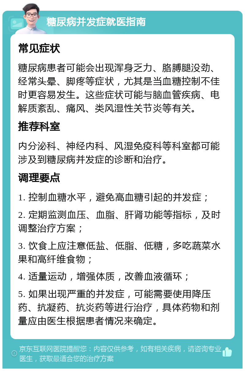 糖尿病并发症就医指南 常见症状 糖尿病患者可能会出现浑身乏力、胳膊腿没劲、经常头晕、脚疼等症状，尤其是当血糖控制不佳时更容易发生。这些症状可能与脑血管疾病、电解质紊乱、痛风、类风湿性关节炎等有关。 推荐科室 内分泌科、神经内科、风湿免疫科等科室都可能涉及到糖尿病并发症的诊断和治疗。 调理要点 1. 控制血糖水平，避免高血糖引起的并发症； 2. 定期监测血压、血脂、肝肾功能等指标，及时调整治疗方案； 3. 饮食上应注意低盐、低脂、低糖，多吃蔬菜水果和高纤维食物； 4. 适量运动，增强体质，改善血液循环； 5. 如果出现严重的并发症，可能需要使用降压药、抗凝药、抗炎药等进行治疗，具体药物和剂量应由医生根据患者情况来确定。