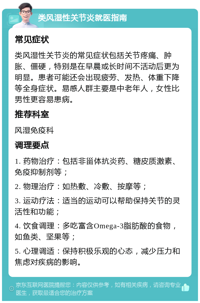 类风湿性关节炎就医指南 常见症状 类风湿性关节炎的常见症状包括关节疼痛、肿胀、僵硬，特别是在早晨或长时间不活动后更为明显。患者可能还会出现疲劳、发热、体重下降等全身症状。易感人群主要是中老年人，女性比男性更容易患病。 推荐科室 风湿免疫科 调理要点 1. 药物治疗：包括非甾体抗炎药、糖皮质激素、免疫抑制剂等； 2. 物理治疗：如热敷、冷敷、按摩等； 3. 运动疗法：适当的运动可以帮助保持关节的灵活性和功能； 4. 饮食调理：多吃富含Omega-3脂肪酸的食物，如鱼类、坚果等； 5. 心理调适：保持积极乐观的心态，减少压力和焦虑对疾病的影响。