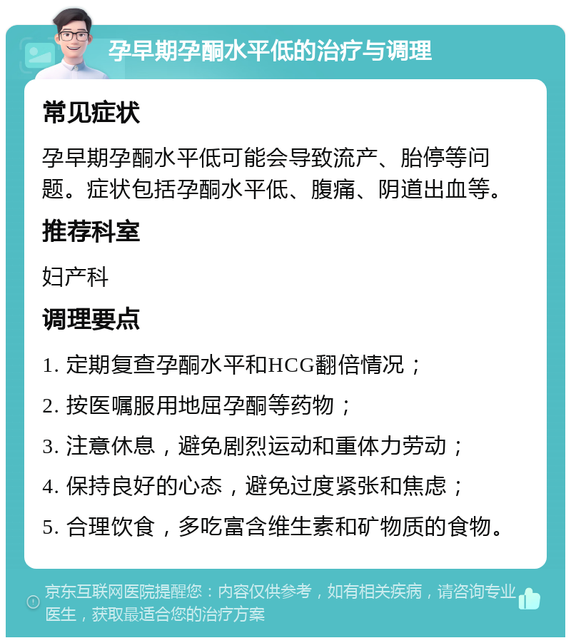 孕早期孕酮水平低的治疗与调理 常见症状 孕早期孕酮水平低可能会导致流产、胎停等问题。症状包括孕酮水平低、腹痛、阴道出血等。 推荐科室 妇产科 调理要点 1. 定期复查孕酮水平和HCG翻倍情况； 2. 按医嘱服用地屈孕酮等药物； 3. 注意休息，避免剧烈运动和重体力劳动； 4. 保持良好的心态，避免过度紧张和焦虑； 5. 合理饮食，多吃富含维生素和矿物质的食物。