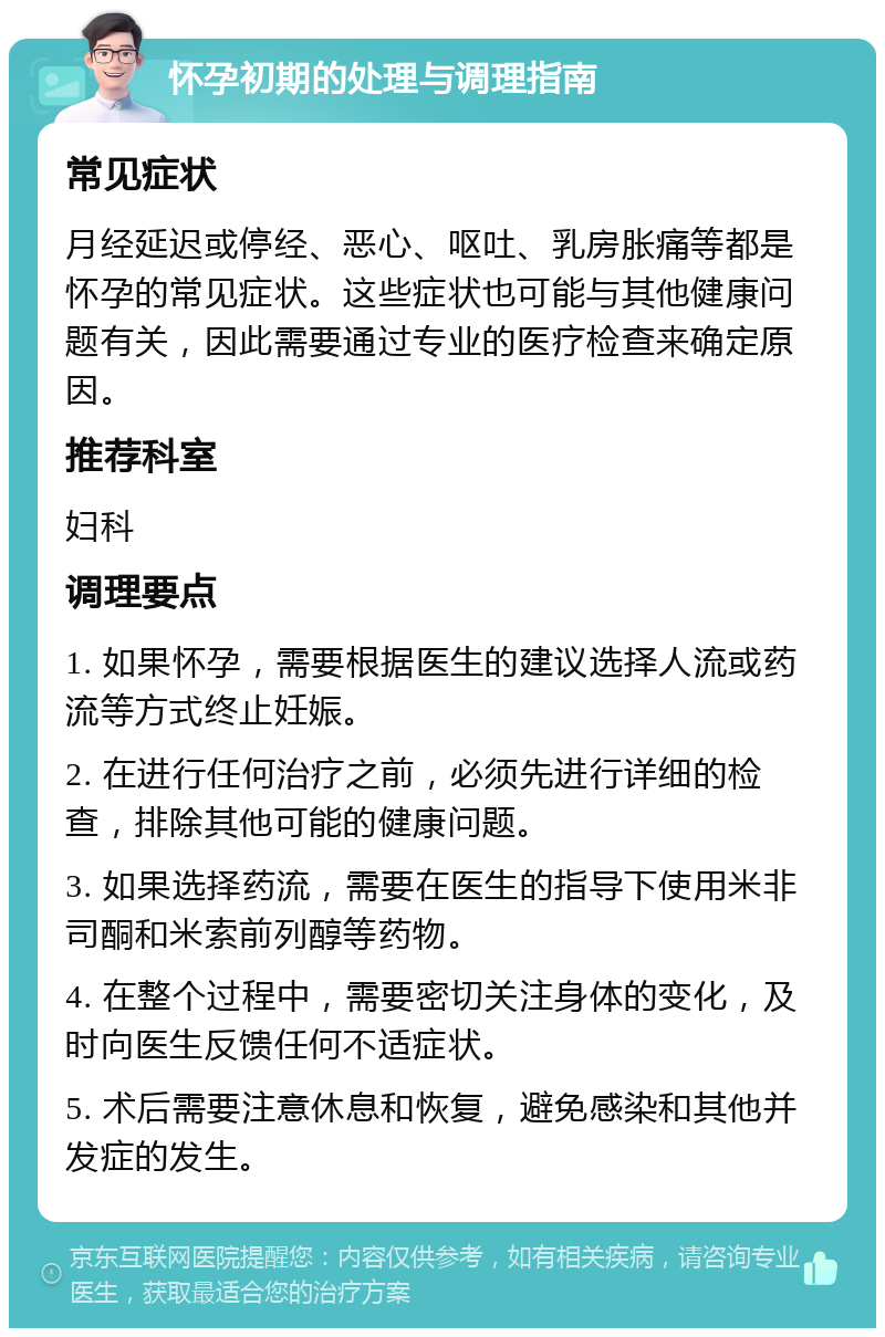 怀孕初期的处理与调理指南 常见症状 月经延迟或停经、恶心、呕吐、乳房胀痛等都是怀孕的常见症状。这些症状也可能与其他健康问题有关，因此需要通过专业的医疗检查来确定原因。 推荐科室 妇科 调理要点 1. 如果怀孕，需要根据医生的建议选择人流或药流等方式终止妊娠。 2. 在进行任何治疗之前，必须先进行详细的检查，排除其他可能的健康问题。 3. 如果选择药流，需要在医生的指导下使用米非司酮和米索前列醇等药物。 4. 在整个过程中，需要密切关注身体的变化，及时向医生反馈任何不适症状。 5. 术后需要注意休息和恢复，避免感染和其他并发症的发生。